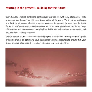 Starting in the present - Building for the future.

Ever-changing market conditions continuously provide us with new challenges. IMC
provides more than advice with your teams doing all the work. We thrive on challenge,
and look to roll up our sleeves to deliver whatever is required to move your business
forward. IMC’s executives provide expertize and experience globally across a broad range
of functional and industry sectors ranging from SME’s and multinational organizations, and
support also to start up initiatives.
We will deliver solutions focused on developing the client’s embedded capability and place
great importance on optimising your organisation’s human resources to ensure that your
teams are motivated and act proactively with your corporate objectives.
 