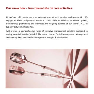 Our know how - You concentrate on core activities.

At IMC we hold true to our core values of commitment, passion, and team-spirit. We
engage all client assignments within a strict code of conduct to ensure growth,
transparency, profitability, and ultimately the on-going success of our clients. R.O.I is
typically between 20x and 40x.
IMC provides a comprehensive range of executive management solutions dedicated to
adding value in Executive Search & Placement, Human Capital Management, Management
Consultancy, Executive Interim management, Mergers & Acquisitions.
 