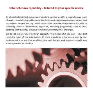 Total solutions capability - Tailored to your specific needs.

As a holistically-oriented management solutions provider, we offer a comprehensive range
of services in developing and implementing business strategies covering areas such as start
-up projects, mergers, working capital, supply chain, cash flow, change in direction, debt re
-financing, overseas development, expansion, marketing programmes, Sales & CRM,
coaching, team building, executive recruitment, and many other challenges.
We do not take an “all, or nothing” approach. You choose what you want - what best
meets the needs of your organisation. Of prime importance is that we are seen by your
business and your investors as adding value and that we work together to build long
standing win-win partnerships.
 