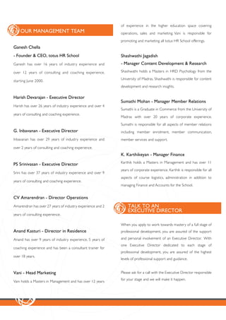 of experience in the higher education space covering
    OUR MANAGEMENT TEAM                                      operations, sales and marketing. Vani is responsible for

                                                             promoting and marketing all totus HR School offerings.
Ganesh Chella
- Founder & CEO, totus HR School                             Shashwathi Jagadish
Ganesh has over 16 years of industry experience and          - Manager Content Development & Research
over 12 years of consulting and coaching experience,         Shashwathi holds a Masters in HRD Psychology from the

                                                             University of Madras. Shashwathi is responsible for content
star ting June 2000.
                                                             development and research insights.

Harish Devarajan - Executive Director
                                                             Sumathi Mohan - Manager Member Relations
Harish has over 26 years of industry experience and over 4
                                                             Sumathi is a Graduate in Commerce from the University of
years of consulting and coaching experience.
                                                             Madras with over 20 years of corporate experience.

                                                             Sumathi is responsible for all aspects of member relations
G. Inbavanan - Executive Director                            including member enrolment, member communication,
Inbavanan has over 29 years of industry experience and       member services and support.

over 2 years of consulting and coaching experience.
                                                             K. Karthikeyan - Manager Finance
                                                             Karthik holds a Masters in Management and has over 11
PS Srinivasan - Executive Director
                                                             years of corporate experience. Karthik is responsible for all
Srini has over 37 years of industry experience and over 9
                                                             aspects of course logistics, administration in addition to
years of consulting and coaching experience.
                                                             managing Finance and Accounts for the School.


CV Amarendran - Director Operations
Amarendran has over 27 years of industry experience and 2        TALK TO AN
                                                                 EXECUTIVE DIRECTOR
years of consulting experience.

                                                             When you apply to work towards mastery of a full stage of
Anand Kasturi - Director in Residence                        professional development, you are assured of the support

Anand has over 9 years of industry experience, 5 years of    and personal involvement of an Executive Director. With
                                                             one Executive Director dedicated to each stage of
coaching experience and has been a consultant trainer for
                                                             professional development, you are assured of the highest
over 18 years.
                                                             levels of professional support and guidance.


Vani - Head Marketing                                        Please ask for a call with the Executive Director responsible
                                                             for your stage and we will make it happen.
Vani holds a Masters in Management and has over 12 years
 