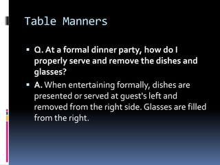 Table Manners
 Q. At a formal dinner party, how do I
properly serve and remove the dishes and
glasses?
 A.When entertain...