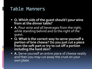 Table Manners
 Q. Which side of the guest should I pour wine
from at the dinner table?
 A. Pour wine and all beverages f...