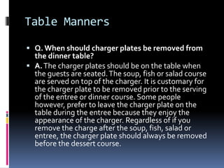 Table Manners
 Q.When should charger plates be removed from
the dinner table?
 A.The charger plates should be on the tab...