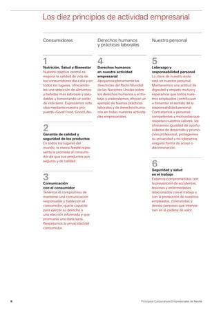 Los diez principios de actividad empresarial

    Consumidores                      Derechos humanos                   Nuestro personal
                                      y prácticas laborales


    1
                                      4                                  5
    Nutrición, Salud y Bienestar      Derechos humanos                   Liderazgo y
    Nuestro objetivo central es       en nuestra actividad               responsabilidad personal
    mejorar la calidad de vida de     empresarial                        La clave de nuestro éxito
    los consumidores día a día y en   Apoyamos plenamente las            está en nuestro personal.
    todos los lugares, ofreciéndo-    directrices del Pacto Mundial      Mantenemos una actitud de
    les una selección de alimentos    de las Naciones Unidas sobre       dignidad y respeto mutuo y
    y bebidas más sabrosas y salu-    los derechos humanos y el tra-     esperamos que todos nues-
    dables y fomentando un estilo     bajo y pretendemos ofrecer un      tros empleados contribuyan
    de vida sano. Expresamos esta     ejemplo de buenas prácticas        a fomentar el sentido de la
    idea mediante nuestra pro-        laborales y de derechos huma-      responsabilidad personal.
    puesta «Good Food, Good Life».    nos en todas nuestras activida-    Contratamos a personas
                                      des empresariales.                 c
                                                                         ­ ompetentes y motivadas que
                                                                         respetan nuestros valores, les

    2
                                                                         ofrecemos igualdad de oportu-
                                                                         nidades de desarrollo y promo-
    Garantía de calidad y                                                ción profesional, protegemos
    seguridad de los productos                                           su privacidad y no toleramos
    En todos los lugares del                                             ninguna forma de acoso o
    mundo, la marca Nestlé repre-                                        d
                                                                         ­ iscriminación.
    senta la promesa al consumi-
    dor de que sus productos son

                                                                         6
    seguros y de calidad.

                                                                         Seguridad y salud

    3
                                                                         en el trabajo
                                                                         Estamos comprometidos con
    Comunicación                                                         la prevención de accidentes,
    con el consumidor                                                    lesiones y enfermedades
    Tenemos el compromiso de                                             relacionados con el trabajo y
    mantener una comunicación                                            con la protección de nuestros
    responsable y fiable con el                                          empleados, contratistas y
    consumidor, que le capacite                                          demás personas que intervie-
    para ejercer su derecho a                                            nen en la cadena de valor.
    una elección informada y que
    promueva una dieta sana.
    Respetamos la privacidad del
    consumidor.




6                                                                Principios Corporativos Empresariales de Nestlé
 