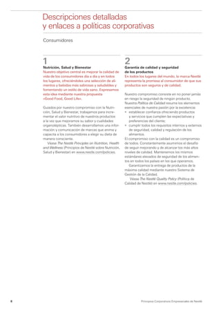 Descripciones detalladas
	   y enlaces a políticas corporativas
    Consumidores



    1
                                                          2
    Nutrición, Salud y Bienestar                          Garantía de calidad y seguridad
    Nuestro objetivo central es mejorar la calidad de     de los productos
    vida de los consumidores día a día y en todos         En todos los lugares del mundo, la marca Nestlé
    los lugares, ofreciéndoles una selección de ali-      representa la promesa al consumidor de que sus
    mentos y bebidas más sabrosas y saludables y          productos son seguros y de calidad.
    fomentando un estilo de vida sano. Expresamos
    esta idea mediante nuestra propuesta                  Nuestro compromiso consiste en no poner jamás
    «Good Food, Good Life».                               en riesgo la seguridad de ningún producto.
                                                          Nuestra Política de Calidad resume los elementos
    Guiados por nuestro compromiso con la Nutri-          esenciales de nuestra pasión por la excelencia:
    ción, Salud y Bienestar, trabajamos para incre-       •	 establecer confianza ofreciendo productos
    mentar el valor nutritivo de nuestros productos          y servicios que cumplen las expectativas y
    a la vez que mejoramos su sabor y cualidades             preferencias del cliente;
    organolépticas. También desarrollamos una infor-      •	 cumplir todos los requisitos internos y externos
    mación y comunicación de marcas que anima y              de seguridad, calidad y regulación de los
    capacita a los consumidores a elegir su dieta de         alimentos.
    manera consciente.                                    El compromiso con la calidad es un compromiso
       Véase The Nestlé Principles on Nutrition, Health   de todos. Constantemente asumimos el desafío
    and Wellness (Principios de Nestlé sobre Nutrición,   de seguir mejorando y de alcanzar los más altos
    Salud y Bienestar) en www.nestle.com/policies.        niveles de calidad. Mantenemos los mismos
                                                          estándares elevados de seguridad de los alimen-
                                                          tos en todos los países en los que operamos.
                                                             Garantizamos la entrega de productos de la
                                                          máxima calidad mediante nuestro Sistema de
                                                          Gestión de la Calidad.
                                                              Véase The Nestlé Quality Policy (Política de
                                                          Calidad de Nestlé) en www.nestle.com/policies.




8                                                                   Principios Corporativos Empresariales de Nestlé
 