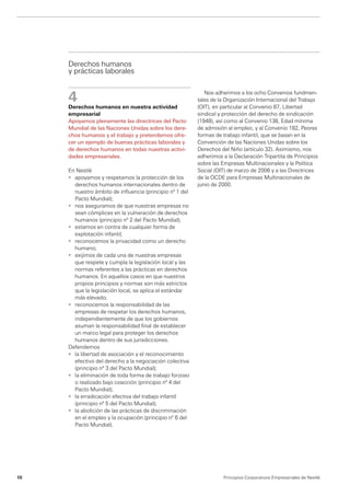 Derechos humanos
     y prácticas laborales


     4
                                                              Nos adherimos a los ocho Convenios fundmen-
                                                           tales de la Organización Internacional del Trabajo
     Derechos humanos en nuestra actividad                 (OIT), en particular al Convenio 87, Libertad
     empresarial                                           sindical y protección del derecho de sindicación
     Apoyamos plenamente las directrices del Pacto         (1948), así como al Convenio 138, Edad mínima
     Mundial de las Naciones Unidas sobre los dere-        de admisión al empleo, y al Convenio 182, ­ eores
                                                                                                        P
     chos humanos y el trabajo y pretendemos ofre-         formas de trabajo infantil, que se basan en la
     cer un ejemplo de buenas prácticas laborales y        Convención de las Naciones Unidas sobre los
     de derechos humanos en todas nuestras activi-         Derechos del Niño (artículo 32). Asimismo, nos
     dades empresariales.                                  adherimos a la Declaración Tripartita de Principios
                                                           sobre las Empresas Multinacionales y la Política
     En Nestlé                                             Social (OIT) de marzo de 2006 y a las Directrices
     •	 apoyamos y respetamos la protección de los         de la OCDE para Empresas Multinacionales de
        derechos humanos internacionales dentro de         junio de 2000.
        nuestro ámbito de influencia (principio nº 1 del
        Pacto Mundial);
     •	 nos aseguramos de que nuestras empresas no
        sean cómplices en la vulneración de derechos
        humanos (principio nº 2 del Pacto Mundial);
     •	 estamos en contra de cualquier forma de
        explotación infantil;
     •	 reconocemos la privacidad como un derecho
        humano;
     •	 exijimos de cada una de nuestras empresas
        que respete y cumpla la legislación local y las
        normas referentes a las prácticas en derechos
        humanos. En aquellos casos en que nuestros
        propios principios y normas son más estrictos
        que la legislación local, se aplica el estándar
        más elevado;
     •	 reconocemos la responsabilidad de las
        empresas de respetar los derechos humanos,
        independientemente de que los gobiernos
        asuman la responsabilidad final de establecer
        un marco legal para proteger los derechos
        humanos dentro de sus jurisdicciones.
     Defendemos
     •	 la libertad de asociación y el reconocimiento
        efectivo del derecho a la negociación colectiva
        (principio nº 3 del Pacto Mundial);
     •	 la eliminación de toda forma de trabajo forzoso
        o realizado bajo coacción (principio nº 4 del
        Pacto Mundial);
     •	 la erradicación efectiva del trabajo infantil
        (principio nº 5 del Pacto Mundial);
     •	 la abolición de las prácticas de discriminación
        en el empleo y la ocupación (principio nº 6 del
        Pacto Mundial).




10                                                                    Principios Corporativos Empresariales de Nestlé
 