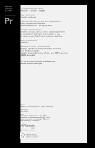Principles                              Principles
Obligatorio                             Obligatorio   Autor / departamento emisor
Junio 2010                              Junio 2010    Presidente y Consejero Delegado

                                                      Grupo destinatario
                                                      Todos los empleados

                                                      Principios / políticas, normas o directrices del Grupo
                                                      Código de Conducta Empresarial,
                                                      Principios de Gestión y Liderazgo de Nestlé

                                                      Centro de documentación
                                                      Todos los principios, políticas, normas y directrices de Nestlé
                                                      se encuentran en el centro de documentación en línea
                                                      de nuestro servidor http://intranet.nestle.com/nestledocs.

                                                      Fecha de publicación
                                                      Junio 2010

                                                      Derechos de autor y confidencialidad

              Principios Corporativos                 No podrá reproducirse el contenido de este documento
                                                      sin la debida autorización.
                                                      Todos los derechos pertenecen a Nestec Ltd., 1800 Vevey, Suiza.

              Empresariales de Nestlé                 © 2010, Nestec Ltd.


                                                      En caso de duda o diferencias de interpretación,
                                                      prevalecerá el texto en inglés.




                                                      Diseño
                                                      Nestec Ltd., Corporate Identity & Design, Vevey, Suiza

                                                      Producción
                                                      Altavia Swiss

                                                      Papel
                                                      Este informe se ha imprimido en papel BVS,
                                                      procedente de bosques bien gestionados y otras
                                                      fuentes controladas certificadas por el Consejo
                                                      de Administración Forestal (FSC).
 