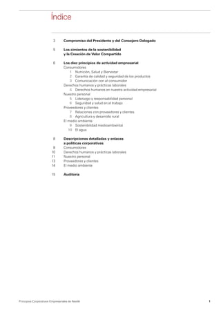 Índice

                           3	     Compromiso del Presidente y del Consejero Delegado

                          5	      Los cimientos de la sostenibilidad
                         	        y la Creación de Valor Compartido

                          6	 Los diez principios de actividad empresarial
                         	   Consumidores
                         		  1	 Nutrición, Salud y Bienestar
                         		  2	 Garantía de calidad y seguridad de los productos
                         		  3	 Comunicación con el consumidor
                         	   Derechos humanos y prácticas laborales
                         		  4 	 Derechos humanos en nuestra actividad empresarial
                         	   Nuestro personal
                         		  5	 Liderazgo y responsabilidad personal
                         		  6	 Seguridad y salud en el trabajo
                         	   Proveedores y clientes
                         		  7	 Relaciones con proveedores y clientes
                         		  8	 Agricultura y desarrollo rural
                         	   El medio ambiente
                         		  9	 Sostenibilidad medioambiental
                         		 10 	 El agua

                          8	      Descripciones detalladas y enlaces
                         	        a políticas corporativas
                          8	      Consumidores
                         10 	     Derechos humanos y prácticas laborales
                         11 	     Nuestro personal
                         13	      Proveedores y clientes
                         14 	     El medio ambiente

                         15 	     Auditoría




Principios Corporativos Empresariales de Nestlé                                        1
 