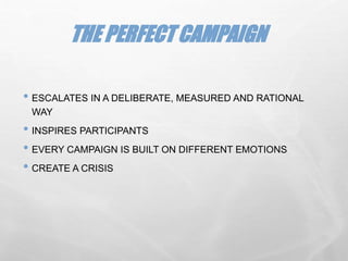 • ESCALATES IN A DELIBERATE, MEASURED AND RATIONAL
WAY
• INSPIRES PARTICIPANTS
• EVERY CAMPAIGN IS BUILT ON DIFFERENT EMOTIONS
• CREATE A CRISIS
THE PERFECT CAMPAIGN
 