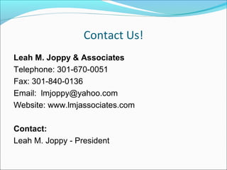 Contact Us!
Leah M. Joppy & Associates
Telephone: 301-670-0051
Fax: 301-840-0136
Email: lmjoppy@yahoo.com
Website: www.lmjassociates.com
Contact:
Leah M. Joppy - President
 
