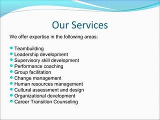 Our Services
We offer expertise in the following areas:
Teambuilding
Leadership development
Supervisory skill development
Performance coaching
Group facilitation
Change management
Human resources management
Cultural assessment and design
Organizational development
Career Transition Counseling
 