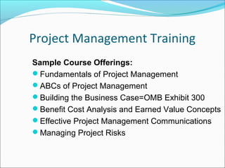 Project Management Training
Sample Course Offerings:
Fundamentals of Project Management
ABCs of Project Management
Building the Business Case=OMB Exhibit 300
Benefit Cost Analysis and Earned Value Concepts
Effective Project Management Communications
Managing Project Risks
 