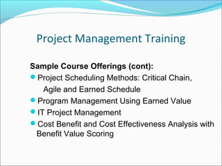 Project Management Training
Sample Course Offerings (cont):
Project Scheduling Methods: Critical Chain,
Agile and Earned Schedule
Program Management Using Earned Value
IT Project Management
Cost Benefit and Cost Effectiveness Analysis with
Benefit Value Scoring
 