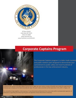 arkansas association of chiefs of police |corporate captains program
The Corporate Captains program is a tailor made marketin
and public relations plan designed to demonstrate your
commitment to public safety and reach hundreds of
professionals in the law enforcement industry.
Companies that commit at the Blue Ribbon Partner level or higher per year receive a variety of benefits that include the opportunity to
showcase your company at the State Convention & Expo. This year's state convention will be September 23-26, 2019 in Rogers, AR.
Our convention brings together a diverse group of law enforcement professionals from many ranks within municipal police agencies; all
dedicated to supporting and enhancing the goals and objectives of law enforcement in Arkansas.
PO Box 251825
Little Rock AR 72225
(501) 372-4600
www.arkchiefs.org
www.facebook.com/arkchiefs
Corporate Captains Program
 
