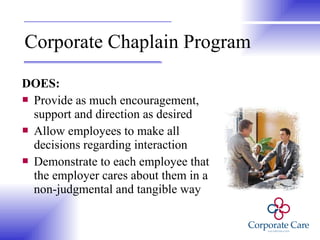 Corporate Chaplain Program DOES: Provide as much encouragement, support and direction as desired  Allow employees to make all decisions regarding interaction Demonstrate to each employee that the employer cares about them in a non-judgmental and tangible way 