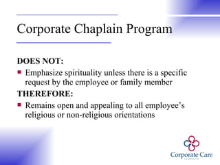Corporate Chaplain Program DOES NOT: Emphasize spirituality unless there is a specific request by the employee or family member THEREFORE: Remains open and appealing to all employee’s religious or non-religious orientations 