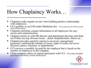 How Chaplaincy Works… Chaplains make regular on-site visits building positive relationships with employees. CCI qualifies as an EAP under Oklahoma law.  (You must have an EAP if you do random drug testing) Chaplains distribute contact information to all employees for easy access and communication. Chaplain checks in with HR director and department directors and finds out if there are any obvious issues…death, hospitalization, illness etc… Chaplain provides quarterly reports to necessary management personnel, outlining the number of issues, types of issues, but never discloses names, locations, or departments. CCI receives a monthly fee paid by the employer that is based on the number of employees in the company. Client company enters an annual agreement with CCI.  (You may terminate agreement with 60 day written notification) 