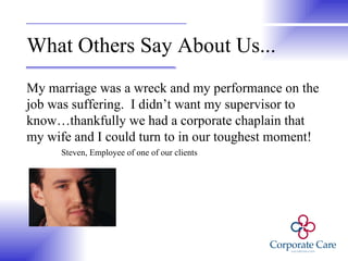 What Others Say About Us... My marriage was a wreck and my performance on the job was suffering.  I didn’t want my supervisor to know…thankfully we had a corporate chaplain that my wife and I could turn to in our toughest moment! Steven, Employee of one of our clients 