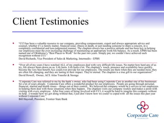 Client Testimonies  “ CCI has been a valuable resource to our company, providing compassionate, expert and always appropriate advice and counsel, whether it’s a family matter, financial issue, illness or death, or just needing someone to share a concern, in a completely confidential and non-judgmental manner. The chaplain always has a positive attitude and has been key in helping our employees meet the ever increasing challenge of maintaining an appropriate work/life balance. As a result, EPBS has been named one of Oklahoma’s “Best Places to Work” for the past two years. Simply put, we couldn’t have achieved such recognition without CCI.”  David Richards, Vice President of Sales & Marketing, Intermedix - EPBS “ Over all of my years I have watched ALL of my employees deal with very difficult life issues. No matter how hard any of us try, life always bears down on us. Life hurts. Life hurts a lot. The chaplain’s  touch, presence and availability have quickly become the very best benefit Ace could ever provide for our employees. The results are there when they are needed most, they are often life changing, and they are lasting in their impact. They're eternal. The chaplain is a true gift to our organization!”  David Howell,  Owner, ACE Atlas Transfer & Storage “ Corporate Care was referred to me by the bank’s owner, who had been using Corporate Care in another one of his businesses for a lot of years already.  Corporate Care offers a wonderful product for our employees.  People are going through personal, financial, marital and health issues – things out of their control.  We believed the company would be a service to our employees in helping them deal with those situations when they happen.  The chaplain visits our company weekly and makes a point with visiting with every employee.  After four years of being involved with CCI, it would be hard to imagine this company without its help.  I wonder how we got along without that, I just don’t know how we could’ve coped with  all the issues this past year without Corporate Care.”  Bill Haycraft, President, Frontier State Bank 