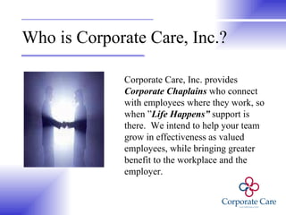 Who is Corporate Care, Inc.? Corporate Care, Inc. provides  Corporate Chaplains  who connect with employees where they work, so when ” Life Happens”  support is there.  We intend to help your team grow in effectiveness as valued employees, while bringing greater benefit to the workplace and the employer. 