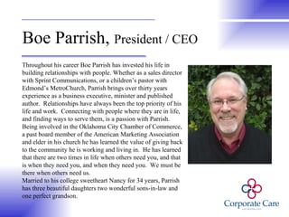 Boe Parrish,  President / CEO Throughout his career Boe Parrish has invested his life in building relationships with people. Whether as a sales director with Sprint Communications, or a children’s pastor with Edmond’s MetroChurch, Parrish brings over thirty years experience as a business executive, minister and published author.  Relationships have always been the top priority of his life and work.  Connecting with people where they are in life, and finding ways to serve them, is a passion with Parrish. Being involved in the Oklahoma City Chamber of Commerce, a past board member of the American Marketing Association and elder in his church he has learned the value of giving back to the community he is working and living in.  He has learned that there are two times in life when others need you, and that is when they need you, and when they need you.  We must be there when others need us.  Married to his college sweetheart Nancy for 34 years, Parrish has three beautiful daughters two wonderful sons-in-law and one perfect grandson.  