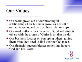 Our Values Our work grows out of our meaningful relationships. Our business grows as a result of our attention to, and care of these relationships. Our work reflects the character of God and attracts others with the aroma of Christ in all that we do. Our business focuses on equipping others, giving them what they need to find their perfect place. Our financial success blesses others and honors God and His Word. 