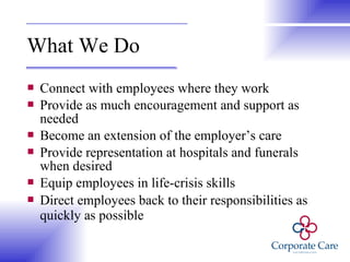 What We Do Connect with employees where they work Provide as much encouragement and support as needed Become an extension of the employer’s care Provide representation at hospitals and funerals when desired Equip employees in life-crisis skills Direct employees back to their responsibilities as quickly as possible   