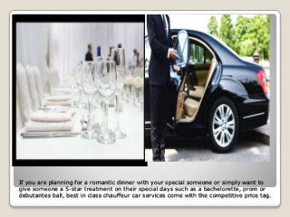 If you are planning for a romantic dinner with your special someone or simply want to
give someone a 5-star treatment on their special days such as a bachelorette, prom or
debutantes ball, best in class chauffeur car services come with the competitive price tag.
 