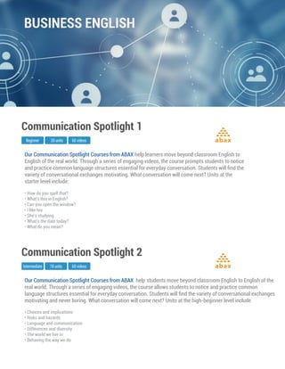 Our Communication Spotlight Courses from ABAX help learners move beyond classroom English to
English of the real world. Through a series of engaging videos, the course prompts students to notice
and practice common language structures essential for everyday conversation. Students will ﬁnd the
variety of conversational exchanges motivating. What conversation will come next? Units at the
starter level include:
Communication Spotlight 1
• How do you spell that?
• What's this in English?
• Can you open the window?
• I like tea
• She’s studying
• What’s the date today?
• What do you mean?
Beginner 20 units 60 videos abax
Our Communication Spotlight Courses from ABAX help students move beyond classroom English to English of the
real world. Through a series of engaging videos, the course allows students to notice and practice common
language structures essential for everyday conversation. Students will ﬁnd the variety of conversational exchanges
motivating and never boring. What conversation will come next? Units at the high-beginner level include
Communication Spotlight 2
• Choices and implications
• Risks and hazards
• Language and communication
• Differences and diversity
• The world we live in
• Behaving the way we do
Intermediate 18 units 60 videos abax
BUSINESS ENGLISH
 