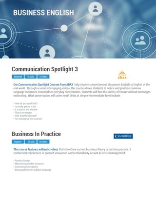 This course features authentic videos that show how current business theory is put into practice. It
contains best practices in product innovation and sustainability as well as crisis management.
Business In Practice
• Product Design
• Maintaining market presence
• Continuing innovations
• Being proﬁcient in a global language
Beginner 20 units 60 videos
Our Communication Spotlight Courses from ABAX help students move beyond classroom English to English of the
real world. Through a series of engaging videos, the course allows students to notice and practice common
language structures essential for everyday conversation. Students will ﬁnd the variety of conversational exchanges
motivating. What conversation will come next? Units at the pre-intermediate level include:
Advanced
Communication Spotlight 3
18 units 54 videos
• How do you spell that?
• I usually get up at six
• It’s next to the window
• That’s my cousin
• How was the concert?
• I’m looking for the museum
abax
BUSINESS ENGLISH
 