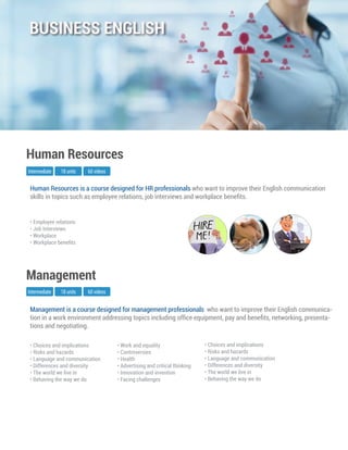 Management is a course designed for management professionals who want to improve their English communica-
tion in a work environment addressing topics including ofﬁce equipment, pay and beneﬁts, networking, presenta-
tions and negotiating.
Intermediate
Management
18 units 60 videos
• Choices and implications
• Risks and hazards
• Language and communication
• Differences and diversity
• The world we live in
• Behaving the way we do
• Work and equality
• Controversies
• Health
• Advertising and critical thinking
• Innovation and invention
• Facing challenges
• Choices and implications
• Risks and hazards
• Language and communication
• Differences and diversity
• The world we live in
• Behaving the way we do
Human Resources is a course designed for HR professionals who want to improve their English communication
skills in topics such as employee relations, job interviews and workplace beneﬁts.
Human Resources
• Employee relations
• Job Interviews
• Workplace
• Workplace beneﬁts
Intermediate 18 units 60 videos
BUSINESS ENGLISH
 