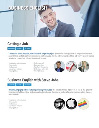 Dynamic, engaging videos featuring visionary Steve Jobs, this course offers a close look at one of the greatest
innovators of all time. Ideal for business English classes, this course is also a favorite in conversation classes.
Units include:
Advanced
Business English with Steve Jobs
5 units 20 videos
• Inspiration and motivation
• New product
• In the news
• Advice and criticism
• Paying tribute
This course offers practical, how-to-advice for getting a job. The videos show you how to prepare resume and
cover letters, and advice from recruitment professionals. Ace the interview and get that job you’ve always wanted
with these expert help videos. Course unit include:
Intermediate
Getting a Job
18 units 54 videos
• Inspiration and motivation
• New product
• In the news
• Advice and criticism
• Paying tribute
• Selling yourself
• Basic questions
• Tips from the experts
• Ending and follow Up
• The lighter side
BUSINESS ENGLISH
 