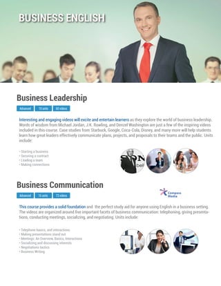 This course provides a solid foundation and the perfect study aid for anyone using English in a business setting.
The videos are organized around ﬁve important facets of business communication: telephoning, giving presenta-
tions, conducting meetings, socializing, and negotiating. Units include:
Advanced
Business Communication
16 units 73 videos
• Telephone basics, and interactions
• Making presentations stand out
• Meetings: An Overview, Basics, Interactions
• Socializing and discussing interests
• Negotiations tactics
• Business Writing
Interesting and engaging videos will excite and entertain learners as they explore the world of business leadership.
Words of wisdom from Michael Jordan, J.K. Rowling, and Denzel Washington are just a few of the inspiring videos
included in this course. Case studies from Starbuck, Google, Coca-Cola, Disney, and many more will help students
learn how great leaders effectively communicate plans, projects, and proposals to their teams and the public. Units
include:
Advanced
Business Leadership
10 units 60 videos
• Starting a business
• Securing a contract
• Leading a team
• Making connections
BUSINESS ENGLISH
 