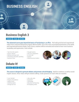 This course is designed to generate debates and promote critical thingking. Ideal for academic as well as social
English classes, these videos will get students talking. Guide questions for each video are included.
Advanced
Debate It!
10 units 20 videos
• I can’t decide!
• People and problems
• Global issues
• Celebrity shame
• Strange but true
• Jobs, jobs, jobs
• Inspiration
• Technology
• Education and learning
• No laughing matter
This advanced course goes beyond the basics of functioning in an ofﬁce. Rich with practical and inspirational
videos from controversial business ﬁgures Warren Buffet, one of the most successful businessmen in the world,
and inspirational business leader Carly Fiorina, students will be motivated and excited to learn more business
vocabulary and expressions. Units include:
Business English 3
• Tips from the experts
• Across cultures
• Making meetings work
• Presenting and public speaking
• Business news
• Thought leaders
• The art of negotiation
• Hi-tech talk
• Finance
• Global business leaders
Advanced 10 units 40 videos
BUSINESS ENGLISH
 