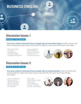 This course is ideal for initiating discussions on popular topics for advanced speakers. Students will reﬁne their
speaking skills when talking about today’s topics as they watch this discussion-based video collection.
Units include:
Advanced
Discussion Issues 2
10 units 20 videos
• Success and happiness
• Dreams come true
• Make the right choices!
• Work, life, and death
• Be super and be safe!
• Personality tips
• Life is tough!
• Beliefs, secrets, and style
• It’s a long life!
• The ﬁre still burns!
• Everyone is important!
• Love, life, and stereotypes
This course is ideal for initiating discussions on popular topics for intermediate speakers. Students will gain conﬁ-
dence in talking about today’s topics as they watch this collection of discussion-based videos. Units include:
Intermediate
Discussion Issues 1
12 units 60 videos
• What’s your destiny?
• It’s your life!
• A changing world
• The human condition
• The important things in life
• Use your judgement!
• Cultural differences
• Who’s your role model?
• The future is here!
• The postmodern world
BUSINESS ENGLISH
 