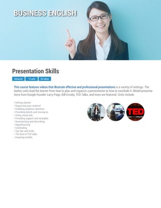This course features videos that illustrate effective and professional presentations in a variety of settings. The
twelve units lead the learner from how to plan and organize a presentation to how to conclude it. Model presenta-
tions from Google founder Larry Page, Bill Crosby, TED Talks, and more are featured. Units include:
Advanced
Presentation Skills
12 units 60 videos
• Getting started
• Organizing your material
• Grabbing audience attention
• Providing details and moving on
• Using visual aids
• Providing support and examples
• Summarizing and describing
• Hypothesizing
• Concluding
• Top tips and tricks
• The best of TED talks
• Inspiring models
BUSINESS ENGLISH
 