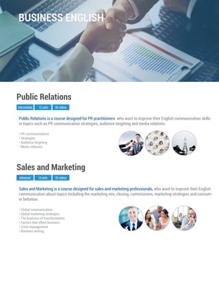 Sales and Marketing is a course designed for sales and marketing professionals, who want to improve their English
communication about topics including the marketing mix, closing, commissions, marketing strategies and consum-
er behavior.
Advanced
Sales and Marketing
14 units 55 videos
• Global communication
• Global marketing strategies
• The business of transformation
• Factors that affect business
• Crisis management
• Business writing
Public Relations is a course designed for PR practitioners who want to improve their English communication skills
in topics such as PR communication strategies, audience targeting and media relations.
Intermediate
Public Relations
12 units 60 videos
• PR communications
• Strategies
• Audience targeting
• Media relations
BUSINESS ENGLISH
 