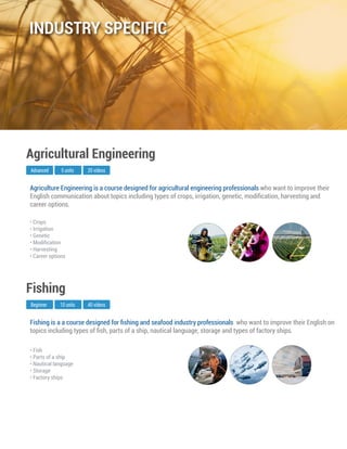 Fishing is a a course designed for ﬁshing and seafood industry professionals who want to improve their English on
topics including types of ﬁsh, parts of a ship, nautical language, storage and types of factory ships.
Beginner
Fishing
10 units 40 videos
• Fish
• Parts of a ship
• Nautical language
• Storage
• Factory ships
Agriculture Engineering is a course designed for agricultural engineering professionals who want to improve their
English communication about topics including types of crops, irrigation, genetic, modiﬁcation, harvesting and
career options.
Advanced
Agricultural Engineering
5 units 20 videos
• Crops
• Irrigation
• Genetic
• Modiﬁcation
• Harvesting
• Career options
INDUSTRY SPECIFIC
 