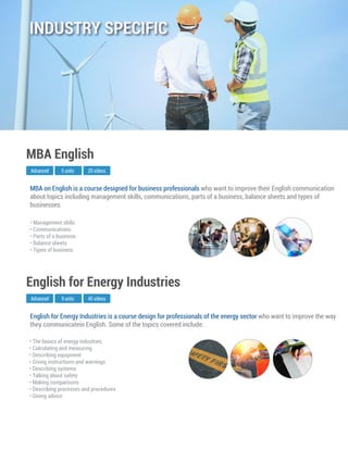 English for Energy Industries is a course design for professionals of the energy sector who want to improve the way
they communicatein English. Some of the topics covered include:
Advanced
English for Energy Industries
9 units 45 videos
• The basics of energy industries
• Calculating and measuring
• Describing equipment
• Giving instructions and warnings
• Describing systems
• Talking about safety
• Making comparisons
• Describing processes and procedures
• Giving advice
MBA on English is a course designed for business professionals who want to improve their English communication
about topics including management skills, communications, parts of a business, balance sheets and types of
businesses.
Advanced
MBA English
5 units 20 videos
• Management skills
• Communications
• Parts of a business
• Balance sheets
• Types of business
INDUSTRY SPECIFIC
 