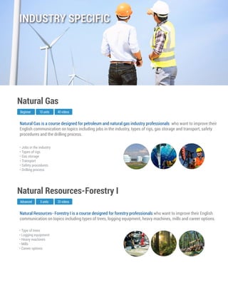 Natural Resources- Forestry I is a course designed for forestry professionals who want to improve their English
communication on topics including types of trees, logging equipment, heavy machines, mills and career options.
Advanced
Natural Resources-Forestry I
5 units 20 videos
• Type of trees
• Logging equipment
• Heavy machines
• Mills
• Career options
Natural Gas is a course designed for petroleum and natural gas industry professionals who want to improve their
English communication on topics including jobs in the industry, types of rigs, gas storage and transport, safety
procedures and the drilling process.
Beginner
Natural Gas
10 units 40 videos
• Jobs in the industry
• Types of rigs
• Gas storage
• Transport
• Safety procedures
• Drilling process
INDUSTRY SPECIFIC
 
