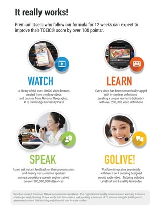 It really works!
Premium Users who follow our formula for 12 weeks can expect to
improve their TOEIC® score by over 100 points*
.
*
Based on research from over 100 partner universites worldwide. The EnglishCentral weekly formula means: watching 5 minutes
of video per week, learning 75 new words from those videos, and speaking a minimum of 10 minutes using the Intellispeech
assessment system. Visit our blog.englishcentral.com for case studies.
TM
Platform integrates seamlessly
with live 1 on 1 tutoring designed
around each video. Tutoring includes
LevelTest and LevelUp Guarantee
GOLIVE!
WATCH LEARN
Users get Instant feedback on their pronunciation
and fluency versus native speakers
using a proprietary speech engine trained
on over 300,000,000 utterances
SPEAK
A library of the over 10,000 video lessons
created from trending videos
and courses from National Geographic,
TED, Cambridge University Press
Every video has been semantically tagged
with in-context deﬁnitions
creating a unique learner’s dictionary
with over 200,000 video deﬁnitions
 
