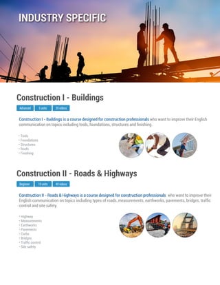 Construction II - Roads & Highways is a course designed for construction professionals who want to improve their
English communication on topics including types of roads, measurements, earthworks, pavements, bridges, trafﬁc
control and site safety.
Beginner
Construction II - Roads & Highways
10 units 40 videos
• Highway
• Measurements
• Earthworks
• Pavements
• Curbs
• Bridges
• Trafﬁc control
• Site safety
Construction I - Buildings is a course designed for construction professionals who want to improve their English
communication on topics including tools, foundations, structures and ﬁnishing.
Advanced
Construction I - Buildings
5 units 20 videos
• Tools
• Foundations
• Structures
• Roofs
• Finishing
INDUSTRY SPECIFIC
 