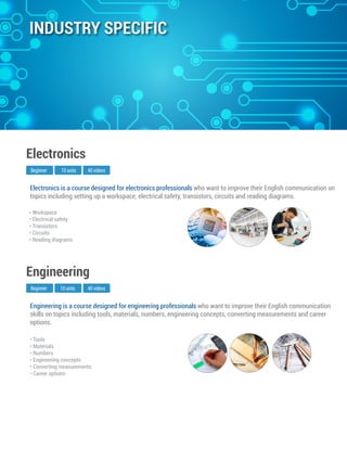 Engineering is a course designed for engineering professionals who want to improve their English communication
skills on topics including tools, materials, numbers, engineering concepts, converting measurements and career
options.
Beginner
Engineering
10 units 40 videos
• Tools
• Materials
• Numbers
• Engineering concepts
• Converting measurements
• Career options
Electronics is a course designed for electronics professionals who want to improve their English communication on
topics including setting up a workspace, electrical safety, transistors, circuits and reading diagrams.
Beginner
Electronics
10 units 40 videos
• Workspace
• Electrical safety
• Transistors
• Circuits
• Reading diagrams
INDUSTRY SPECIFIC
 