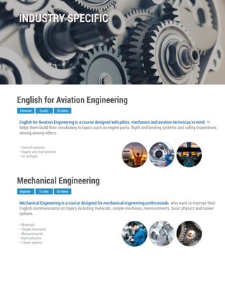 Mechanical Engineering is a course designed for mechanical engineering professionals who want to improve their
English communication on topics including materials, simple machines, measurements, basic physics and career
options.
Beginner
Mechanical Engineering
10 units 40 videos
• Materials
• Simple machines
• Measurements
• Basic physics
• Career options
English for Aviation Engineering is a course designed with pilots, mechanics and aviation technicias in mind. It
helps them build their vocabulary in topics such as engine parts, flight and landing systems and safety inspections
among among others.
Advanced
English for Aviation Engineering
5 units 20 videos
• Control systems
• Engine and fuel systems
• Air and gas
INDUSTRY SPECIFIC
 