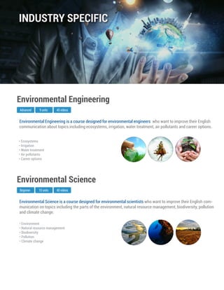 Environmental Science is a course designed for environmental scientists who want to improve their English com-
munication on topics including the parts of the environment, natural resource management, biodiversity, pollution
and climate change.
Beginner
Environmental Science
10 units 40 videos
• Environment
• Natural resource management
• Biodiversity
• Pollution
• Climate change
Environmental Engineering is a course designed for environmental engineers who want to improve their English
communication about topics including ecosystems, irrigation, water treatment, air pollutants and career options.
Advanced
Environmental Engineering
9 units 45 videos
• Ecosystems
• Irrigation
• Water treatment
• Air pollutants
• Career options
INDUSTRY SPECIFIC
 