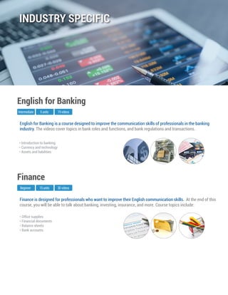 Finance is designed for professionals who want to improve their English communication skills. At the end of this
course, you will be able to talk about banking, investing, insurance, and more. ﻿Course topics include:
Beginner
Finance
15 units 30 videos
• Ofﬁce supplies
• Financial documents
• Balance sheets
• Bank accounts
English for Banking is a course designed to improve the communication skills of professionals in the banking
industry. The videos cover topics in bank roles and functions, and bank regulations and transactions.
Intermediate
English for Banking
5 units 19 videos
• Introduction to banking
• Currency and technology
• Assets and liabilities
INDUSTRY SPECIFIC
 