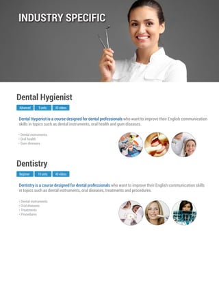 Dentistry is a course designed for dental professionals who want to improve their English communication skills
in topics such as dental instruments, oral diseases, treatments and procedures.
Beginner
Dentistry
10 units 40 videos
• Dental instruments
• Oral diseases
• Treatments
• Procedures
Dental Hygienist is a course designed for dental professionals who want to improve their English communication
skills in topics such as dental instruments, oral health and gum diseases.
Advanced
Dental Hygienist
9 units 45 videos
• Dental instruments
• Oral health
• Gum diseases
INDUSTRY SPECIFIC
 