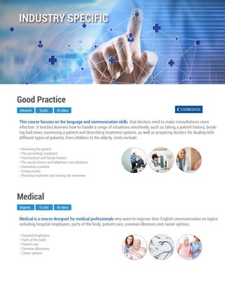Medical is a course designed for medical professionals who want to improve their English communication on topics
including hospital employees, parts of the body, patient care, common illnesses and career options.
Beginner
Medical
10 units 40 videos
• Hospital employees
• Parts of the body
• Patient care
• Common illnessess
• Career options
This course focuses on the language and communication skills that doctors need to make consultations more
effective. It teaches learners how to handle a range of situations sensitively, such as taking a patient history, break-
ing bad news, examining a patient and describing treatment options, as well as preparing doctors for dealing with
different types of patients, from children to the elderly. Units include:
Advanced
Good Practice
9 units 45 videos
• Receiving the patient
• The presenting complaint
• Past medical and family history
• The social history and telephone consultations
• Examining a patient
• Giving results
• Planning treatment and closing the interview
INDUSTRY SPECIFIC
 