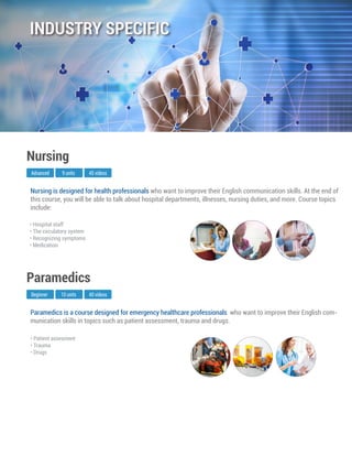 Paramedics is a course designed for emergency healthcare professionals who want to improve their English com-
munication skills in topics such as patient assessment, trauma and drugs.
Beginner
Paramedics
10 units 40 videos
• Patient assesment
• Trauma
• Drugs
Nursing is designed for health professionals who want to improve their English communication skills. At the end of
this course, you will be able to talk about hospital departments, illnesses, nursing duties, and more. Course topics
include:
Advanced
Nursing
9 units 45 videos
• Hospital staff
• The circulatory system
• Recognizing symptoms
• Medication
INDUSTRY SPECIFIC
 