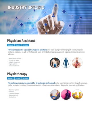 Physiotherapy is a course designed for physiotherapy professionals who want to improve their English communi-
cation on topics including the muscular system, reflexes, common injuries, diagnostic tests and medications.
Beginner
Physiotherapy
10 units 40 videos
• Muscular system
• Reflexes
• Common injuries
• Diagnostic tests
• Medications
Physician Assistant is a course for physician assistants who want to improve their English communication
on topics including people in the hospital, parts of the body, imaging equipment, organ systems and common
ailments.
Advanced
Physician Assistant
9 units 45 videos
• People in the hospital
• Parts of the body
• Imaging equipment
• Organ systems
• Common ailments
INDUSTRY SPECIFIC
 